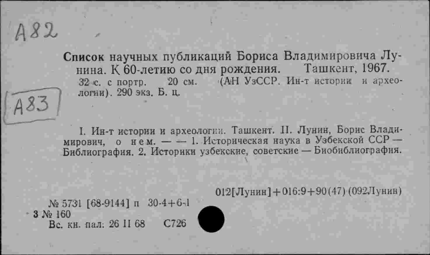 ﻿Список научных публикаций Бориса Владимировича Лунина. К 60-летию со дня рождения. Ташкент, 1967.
32 с. с портр. 20 см. '(АН УзССР. Ин-т истории и археологии). 290 экз. Б. ц.

I. Ин-т истории и археологии. Ташкент. II. Лунин, Борис Владимирович, о нем.--------1. Историческая наука в Узбекской ССР—
Библиография. 2. Историки узбекские, советские — Биобиблиография.
№ 5731 [68-9144] п 30-4+6-.1
3 № 160
Вс. кн. пал. 26 II 68	С726
0Г2[Лунин] + 016:9 +90(47) (092Лунин)